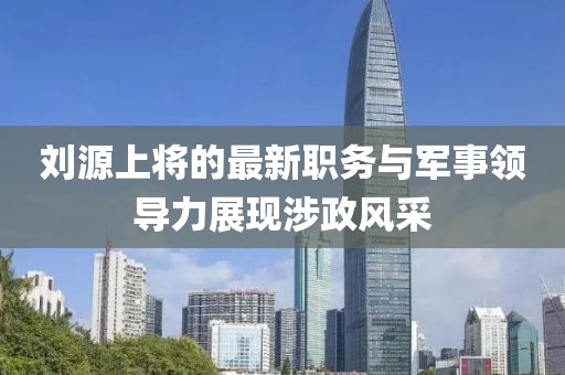 刘源上将的最新职务与军事领导力展现涉政风采