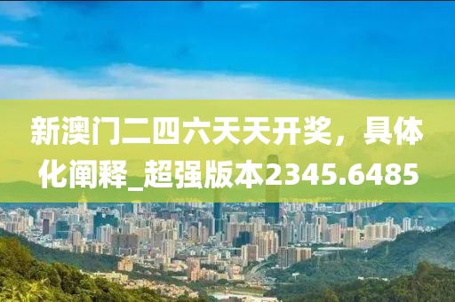 新澳门二四六天天开奖，具体化阐释_超强版本2345.6485