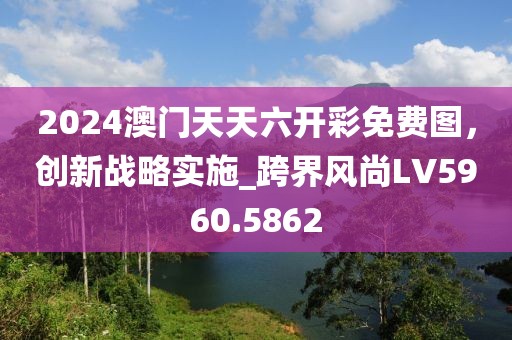2024澳门天天六开彩免费图，创新战略实施_跨界风尚LV5960.5862