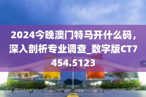 2024今晚澳门特马开什么码，深入剖析专业调查_数字版CT7454.5123