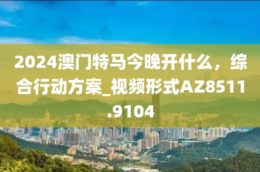 2024澳门特马今晚开什么，综合行动方案_视频形式AZ8511.9104