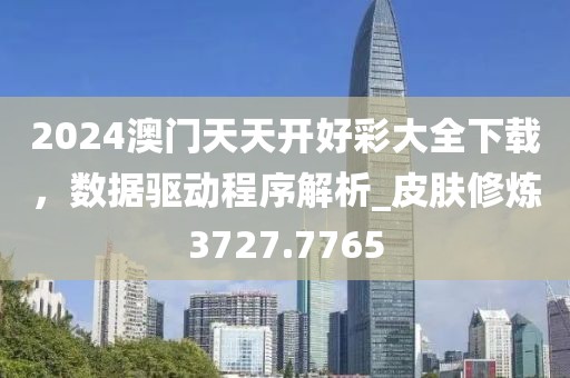2024澳门天天开好彩大全下载，数据驱动程序解析_皮肤修炼3727.7765