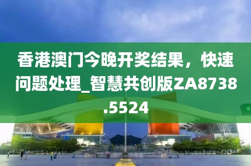 香港澳门今晚开奖结果，快速问题处理_智慧共创版ZA8738.5524