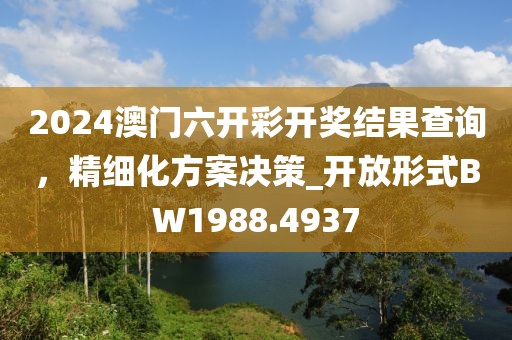 2024澳门六开彩开奖结果查询，精细化方案决策_开放形式BW1988.4937