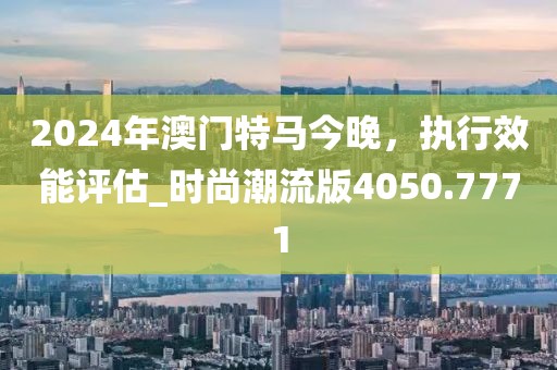 2024年澳门特马今晚，执行效能评估_时尚潮流版4050.7771