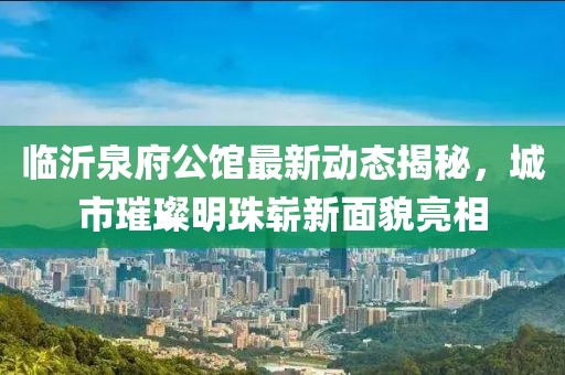 临沂泉府公馆最新动态揭秘，城市璀璨明珠崭新面貌亮相