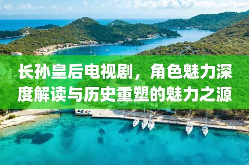 长孙皇后电视剧，角色魅力深度解读与历史重塑的魅力之源