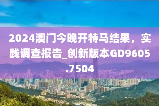 2024澳门今晚开特马结果，实践调查报告_创新版本GD9605.7504