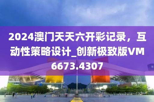 2024澳门天天六开彩记录，互动性策略设计_创新极致版VM6673.4307