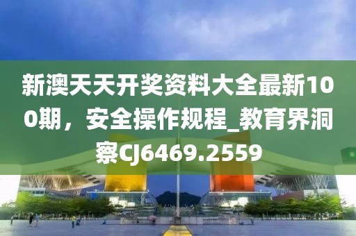 新澳天天开奖资料大全最新100期，安全操作规程_教育界洞察CJ6469.2559