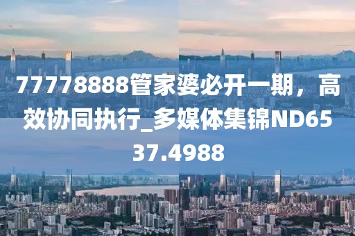 77778888管家婆必开一期，高效协同执行_多媒体集锦ND6537.4988