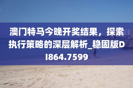 澳门特马今晚开奖结果，探索执行策略的深层解析_稳固版DI864.7599