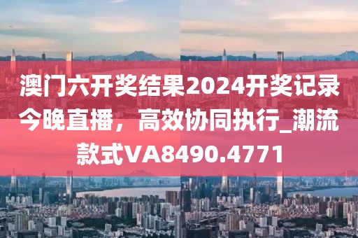澳门六开奖结果2024开奖记录今晚直播，高效协同执行_潮流款式VA8490.4771