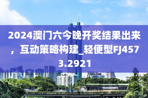 2024澳门六今晚开奖结果出来，互动策略构建_轻便型FJ4573.2921