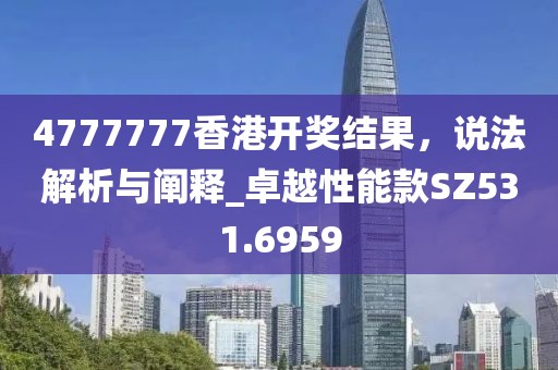 4777777香港开奖结果，说法解析与阐释_卓越性能款SZ531.6959