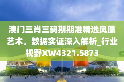 澳门三肖三码期期准精选凤凰艺术，数据实证深入解析_行业视野XW4321.5873