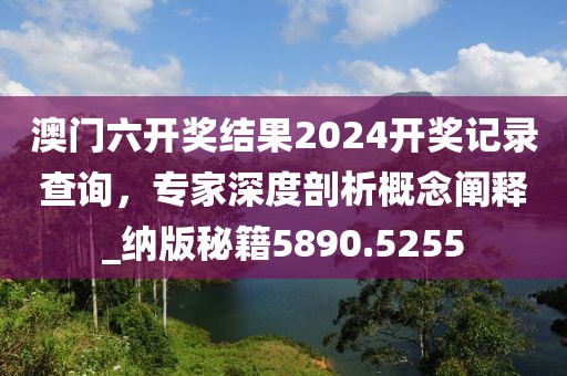 澳门六开奖结果2024开奖记录查询，专家深度剖析概念阐释_纳版秘籍5890.5255