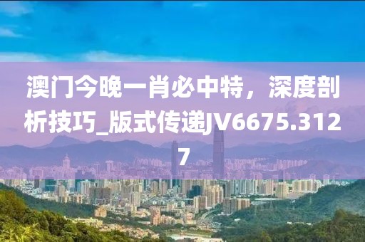 澳门今晚一肖必中特，深度剖析技巧_版式传递JV6675.3127