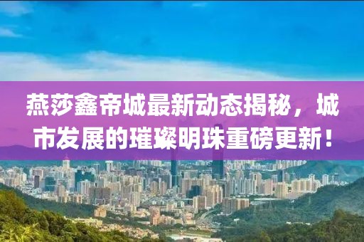 燕莎鑫帝城最新动态揭秘，城市发展的璀璨明珠重磅更新！