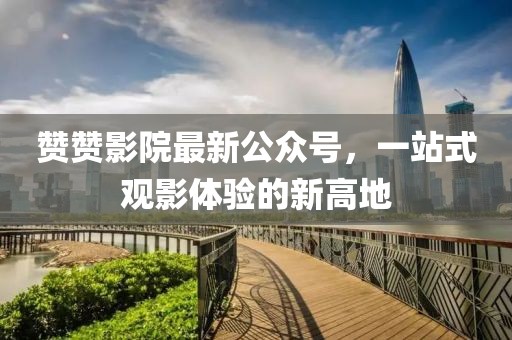赞赞影院最新公众号，一站式观影体验的新高地