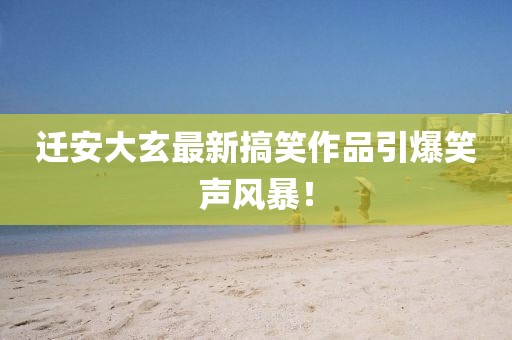 迁安大玄最新搞笑作品引爆笑声风暴！