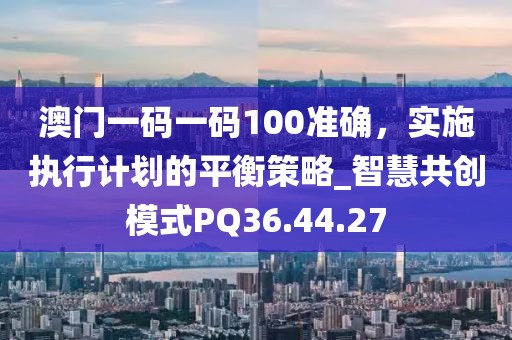澳门一码一码100准确，实施执行计划的平衡策略_智慧共创模式PQ36.44.27