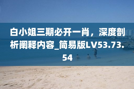 白小姐三期必开一肖，深度剖析阐释内容_简易版LV53.73.54