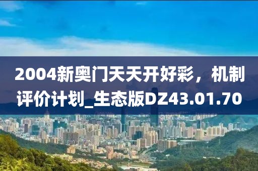 2004新奥门天天开好彩，机制评价计划_生态版DZ43.01.70