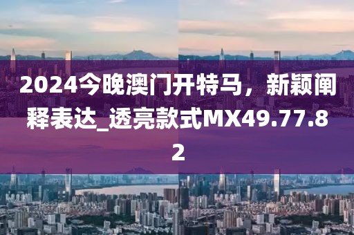 2024今晚澳门开特马，新颖阐释表达_透亮款式MX49.77.82