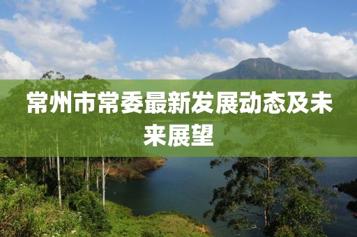 常州市常委最新发展动态及未来展望
