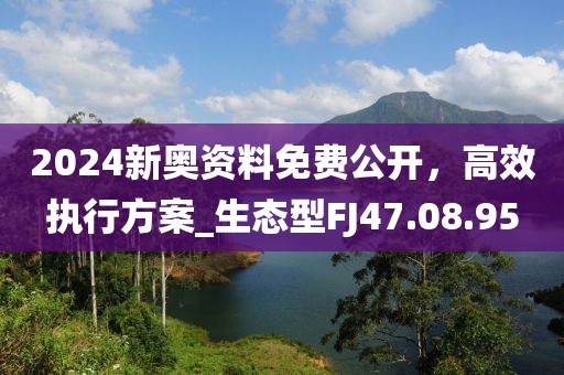 2024新奥资料免费公开，高效执行方案_生态型FJ47.08.95