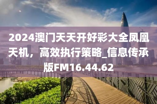 2024澳门天天开好彩大全凤凰天机，高效执行策略_信息传承版FM16.44.62