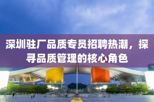 深圳驻厂品质专员招聘热潮，探寻品质管理的核心角色