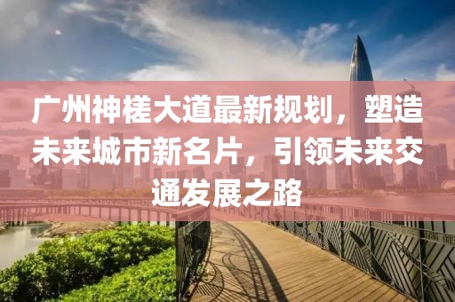 广州神槎大道最新规划，塑造未来城市新名片，引领未来交通发展之路