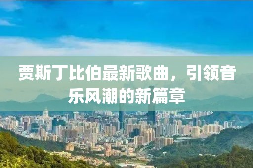 贾斯丁比伯最新歌曲，引领音乐风潮的新篇章