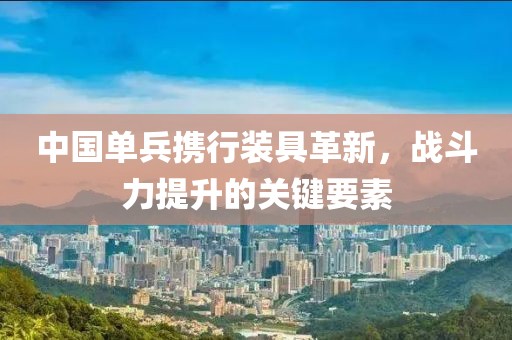 中国单兵携行装具革新，战斗力提升的关键要素