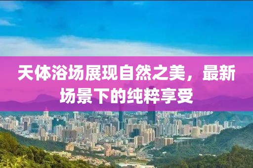 天体浴场展现自然之美，最新场景下的纯粹享受