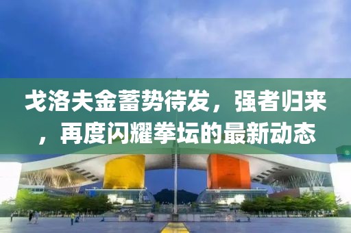 戈洛夫金蓄势待发，强者归来，再度闪耀拳坛的最新动态