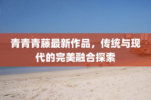 青青青藤最新作品，传统与现代的完美融合探索