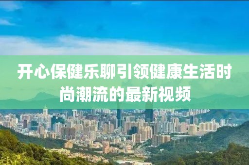 开心保健乐聊引领健康生活时尚潮流的最新视频