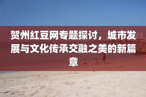 贺州红豆网专题探讨，城市发展与文化传承交融之美的新篇章