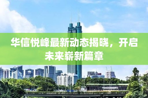 华信悦峰最新动态揭晓，开启未来崭新篇章