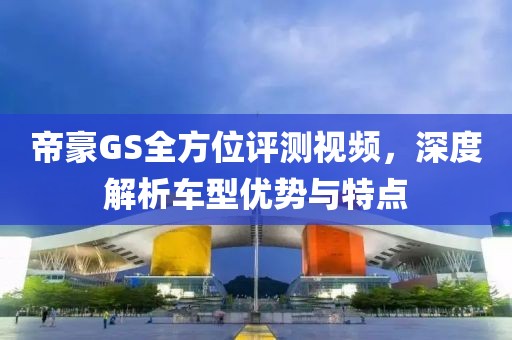 帝豪GS全方位评测视频，深度解析车型优势与特点