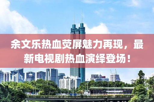 余文乐热血荧屏魅力再现，最新电视剧热血演绎登场！