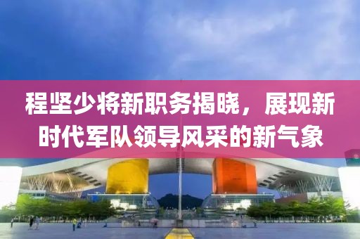程坚少将新职务揭晓，展现新时代军队领导风采的新气象