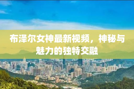 布泽尔女神最新视频，神秘与魅力的独特交融