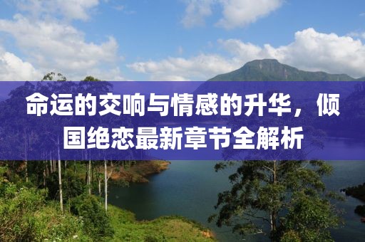 命运的交响与情感的升华，倾国绝恋最新章节全解析