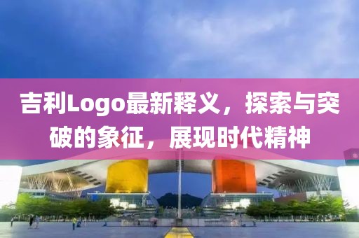 吉利Logo最新释义，探索与突破的象征，展现时代精神