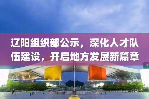 辽阳组织部公示，深化人才队伍建设，开启地方发展新篇章