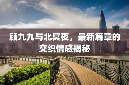顾九九与北冥夜，最新篇章的交织情感揭秘
